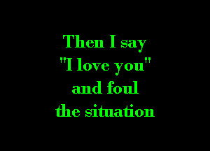 Then I say

I love you

and foul
the situation