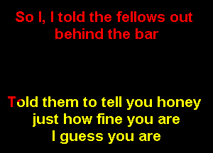 So I, I told the fellows out
behind the bar

Told them to tell you honey
just how fine you are
I guess you are