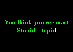 You think you're smart
Stupid, stupid