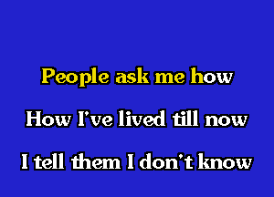 People ask me how

How I've lived till now

I tell them I don't know