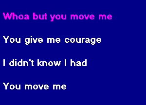 You give me courage

I didn't know I had

You move me