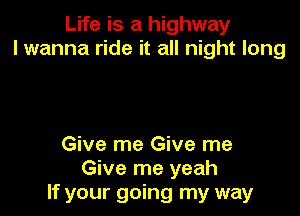 Life is a highway
I wanna ride it all night long

Give me Give me
Give me yeah
If your going my way