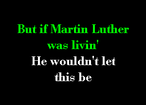 But if Martin Luther
was livin'
He wouldn't let
this be