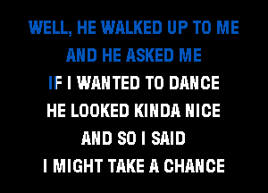 WELL, HE WALKED UP TO ME
MID HE ASKED ME
IF I WANTED TO DANCE
HE LOOKED I(IIIDII NICE
MID SO I SAID
I MIGHT TAKE A CHANCE
