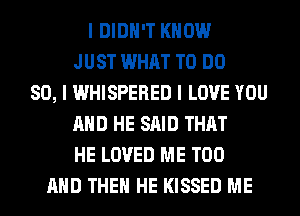 I DIDN'T KNOW
JUST WHAT TO DO
SO, I WHISPERED I LOVE YOU
MID HE SAID THAT
HE LOVED ME TOO
MID THEII HE KISSED ME