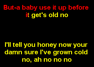 But-a baby use it up before
it get's old no

I'll tell you honey now your
damn sure I've grown cold
no, ah no no no