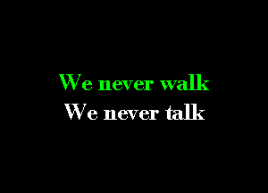 We never walk

We never talk