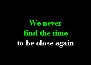 We never

find the time

to be. close again