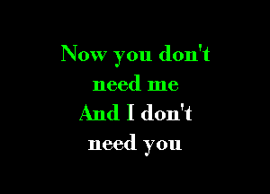 Now you don't

need me
And I don't

need you