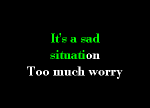 It's a sad
situation

Too much worry