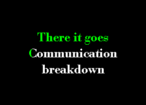 There it goes

Communication

breakdown