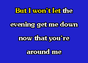 But I won't let the

evening get me down

now that you're

around me