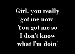 Girl, you really

got me now
You got me so

I don't know
what I'm doin'