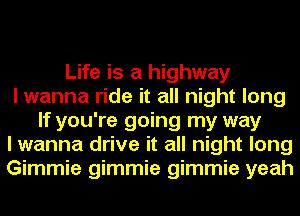 Life is a highway
I wanna ride it all night long
If you're going my way
I wanna drive it all night long
Gimmie gimmie gimmie yeah