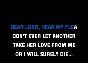 DEAR LORD, HEAR MY PLEA
DON'T EVER LET ANOTHER
TAKE HER LOVE FROM ME

OR I WILL SURELY DIE...