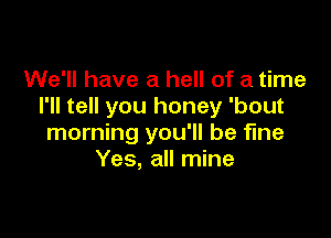 We'll have a hell of a time
I'll tell you honey 'bout

morning you'll be fine
Yes, all mine