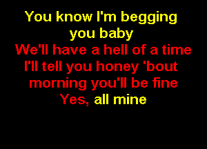 You know I'm begging
you baby
We'll have a hell of a time
I'll tell you honey 'bout

morning you'll be fine
Yes, all mine