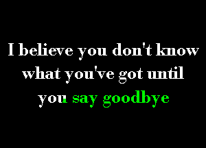 I believe you don't know
What you've got until

you say goodbye