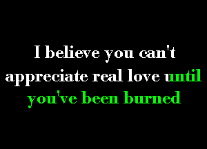 I believe you can't
appreciate real love until
you've been burned