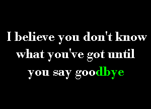 I believe you don't know
What you've got until

you say goodbye