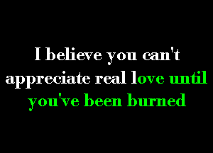 I believe you can't
appreciate real love until
you've been burned