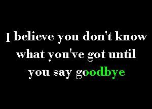 I believe you don't know
What you've got until
you say goodbye