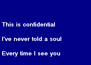 This is confidential

I've never told a soul

Every time I see you