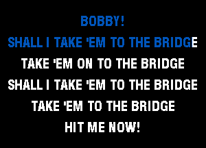 BOBBY!

SHALLI TAKE 'EM TO THE BRIDGE
TAKE 'EM 0 TO THE BRIDGE
SHALLI TAKE 'EM TO THE BRIDGE
TAKE 'EM TO THE BRIDGE
HIT ME NOW!