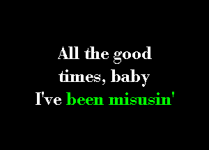 All the good

times, baby
I've been misusin'