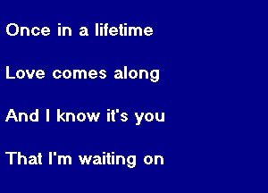 Once in a lifetime

Love comes along

And I know it's you

That I'm waiting on