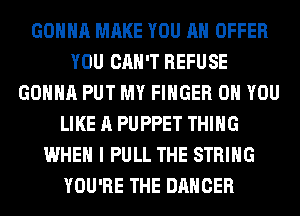 GONNA MAKE YOU AN OFFER
YOU CAN'T REFUSE
GONNA PUT MY FINGER ON YOU
LIKE A PUPPET THING
WHEN I PULL THE STRING
YOU'RE THE DANCER
