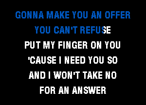 GONNA MAKE YOU AN OFFER
YOU CAN'T REFUSE
PUT MY FINGER ON YOU
'CAUSE I NEED YOU 80
AND I WON'T TAKE H0
FOR AN ANSWER