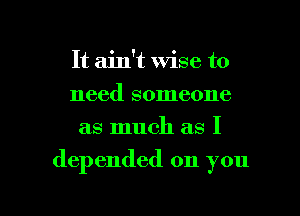 It ain't wise to
need someone
as much as I

depended on you

Q