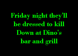 Friday night they'll
be dressed to kill
Down at Dino's

bar andgrill