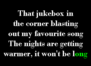That jukebox in

the corner blasiing
out my favourite song
The nights are getting
warmer, it won't be long