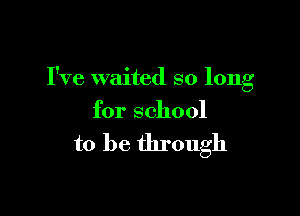 I've waited so long

for school

to be through