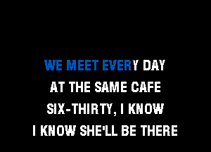 WE MEET EVERY DAY
AT THE SAME CAFE
SIX-THIRTY, I KNOW

I KNOW SHE'LL BE THERE