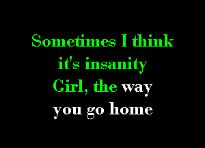 Sometimes I think
it's insanity
Girl, the way

you go home

g