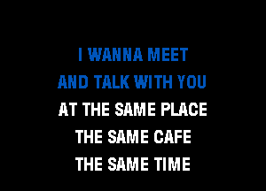 I WANNA MEET
AND TALK WITH YOU

AT THE SAME PLACE
THE SAME CAFE
THE SAME TIME