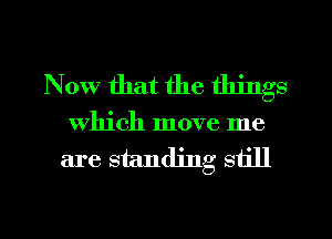 Now that the things

which move me

are standing still