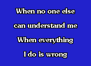 When no one else

can understand me

When everything

I do is wrong I