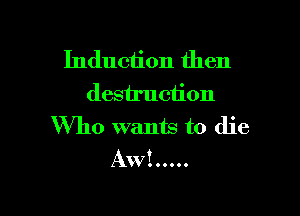 Induction then
destruction

Who wants to die
Aw! .....