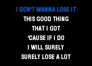I DON'T WANNA LOSE IT
THIS GOOD THING
THAT! GOT

'CAUSE IF I DO
I WILL SURELY
SUBELY LOSE A LOT