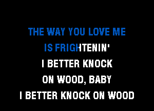 THE WAY YOU LOVE ME
IS FHIGHTENIN'
I BETTER KNOCK
0H WOOD, BABY

I BETTER KNOCK 0N WOOD l