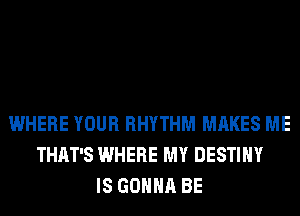 WHERE YOUR RHYTHM MAKES ME
THAT'S WHERE MY DESTINY
IS GONNA BE