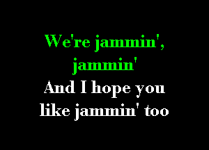 W e're jammin',

iammm' '
And I hope you

like jammin' too