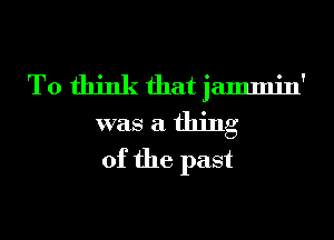 To think that jammin'
was a thing
of the past