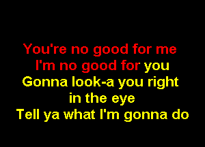 You're no good for me
I'm no good for you

Gonna Iook-a you right
in the eye
Tell ya what I'm gonna do