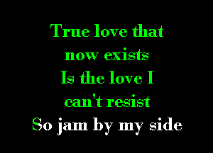 True love that
now exists
Is the love I

can't resist

So jam by my side I