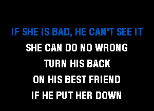IF SHE IS BAD, HE CAN'T SEE IT
SHE CAN DO H0 WRONG
TURN HIS BACK
ON HIS BEST FRIEND
IF HE PUT HER DOWN